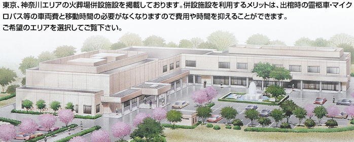 東京、神奈川エリアの火葬場併設施設を掲載しております。併設施設を利用するメリットは、出棺時の霊柩車・マイクロバス等の車両費と移動時間の必要がなくなりますので費用や時間を抑えることができます。ご希望のエリアを選択してご覧下さい。