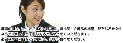 葬儀の司会、受付・ご案内・誘導係、返礼品・会葬品の準備・配布などを女性ならではの配慮と丁寧な対応で務めさせていただきます。必要な業務内容をご指定の上、お問い合わせください。