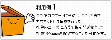 利用例1 会社でカウネットに登録し、会社名義でカウネットとは精算を行うが、社員のニーズに応えて指定配送先として社員宅へ商品を配送することが可能です。