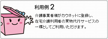 利用例2 介護事業者様がカウネットに登録し、在宅介護利用者の買物代行サービスの一環としてご利用いただけます。