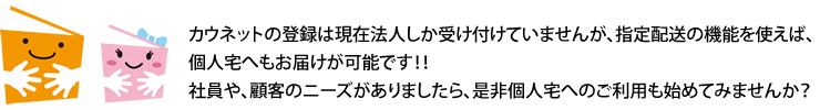 カウネットの登録は現在法人しか受け付けていませんが、指定配送の機能を使えば、個人宅へもお届けが可能です！！社員や、顧客のニーズがありましたら、是非個人宅へのご利用も始めてみませんか？