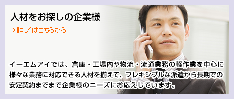 人材をお探しの企業様　イーエムアイでは、倉庫・工場内や物流・流通業務の軽作業を中心に様々な業務に対応できる人材を揃えて、フレキシブルな派遣から長期での安定契約までまで企業様のニーズにお応えしています。